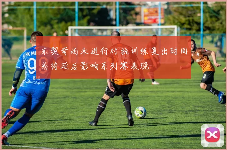 东契奇尚未进行对抗训练复出时间或将延后影响系列赛表现