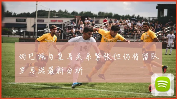 姆巴佩与皇马关系紧张但仍将留队罗马诺最新分析
