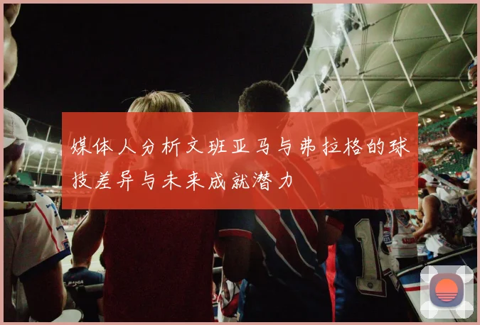 媒体人分析文班亚马与弗拉格的球技差异与未来成就潜力