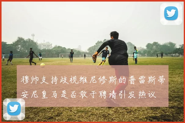 穆帅支持歧视维尼修斯的普雷斯蒂安尼皇马是否敢于聘请引发热议