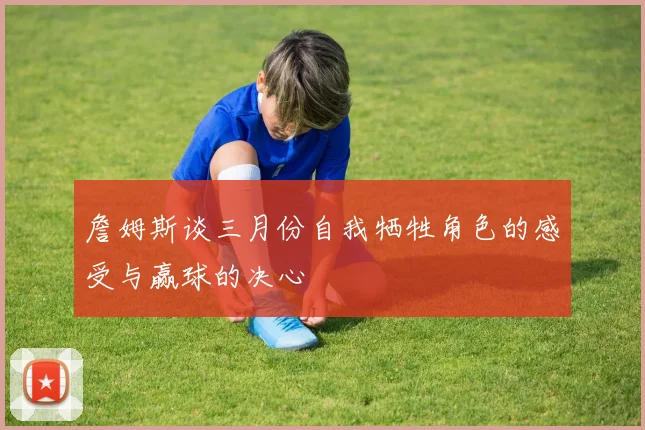 詹姆斯谈三月份自我牺牲角色的感受与赢球的决心
