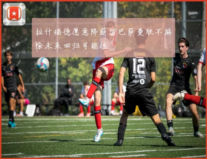 拉什福德愿意降薪留巴萨曼联不排除未来回归可能性