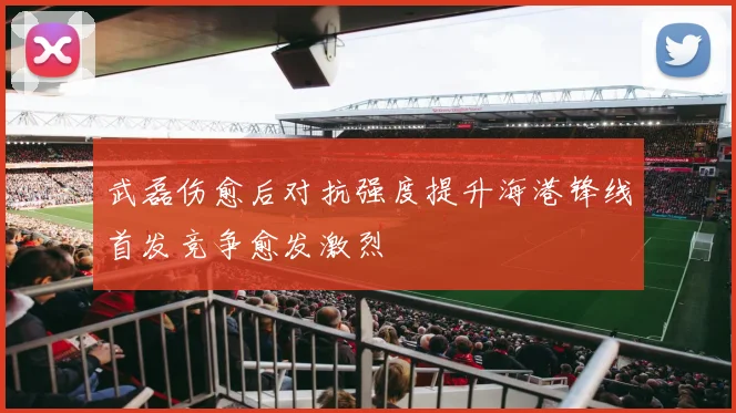 武磊伤愈后对抗强度提升海港锋线首发竞争愈发激烈