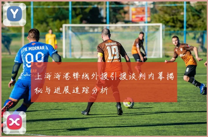 上海海港锋线外援引援谈判内幕揭秘与进展追踪分析