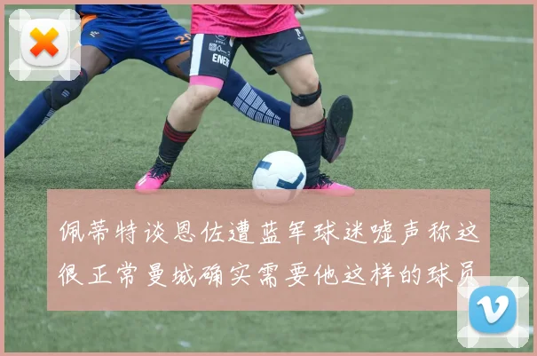 佩蒂特谈恩佐遭蓝军球迷嘘声称这很正常曼城确实需要他这样的球员