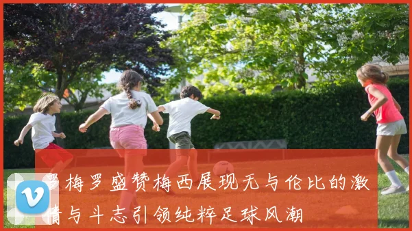 罗梅罗盛赞梅西展现无与伦比的激情与斗志引领纯粹足球风潮
