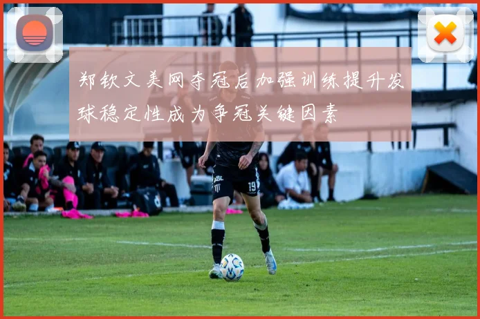 郑钦文美网夺冠后加强训练提升发球稳定性成为争冠关键因素
