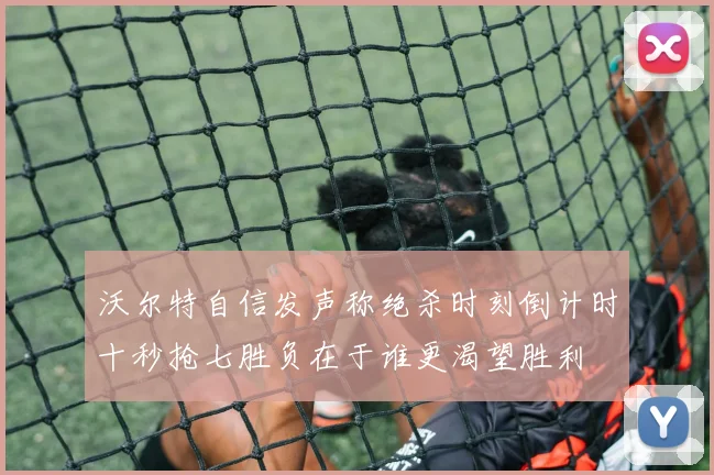 沃尔特自信发声称绝杀时刻倒计时十秒抢七胜负在于谁更渴望胜利