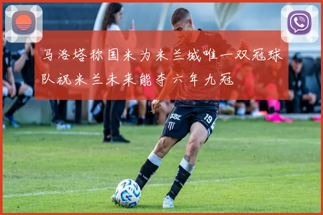 马洛塔称国米为米兰城唯一双冠球队祝米兰未来能夺六年九冠