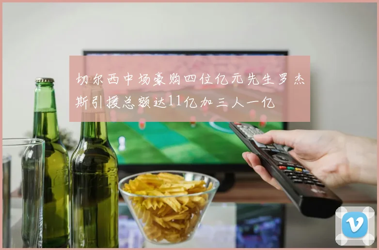 切尔西中场豪购四位亿元先生罗杰斯引援总额达11亿加三人一亿