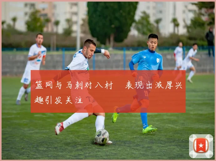 篮网与马刺对八村塁表现出浓厚兴趣引发关注