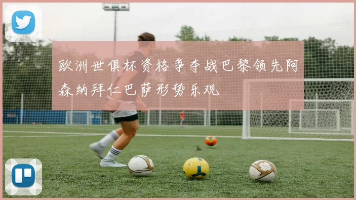 欧洲世俱杯资格争夺战巴黎领先阿森纳拜仁巴萨形势乐观