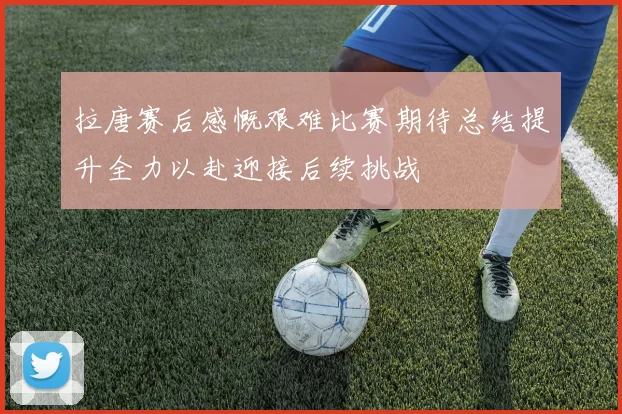 拉唐赛后感慨艰难比赛期待总结提升全力以赴迎接后续挑战