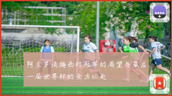 阿圭罗谈梅西对冠军的渴望与最后一届世界杯的全力以赴