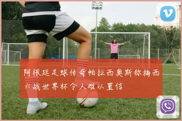阿根廷足球传奇帕拉西奥斯称梅西六战世界杯令人难以置信