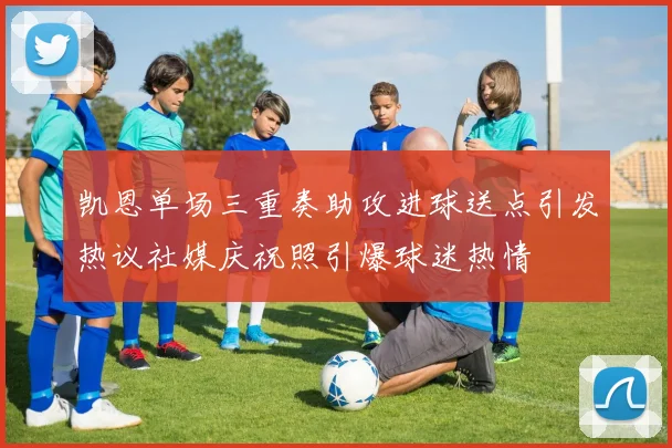 凯恩单场三重奏助攻进球送点引发热议社媒庆祝照引爆球迷热情
