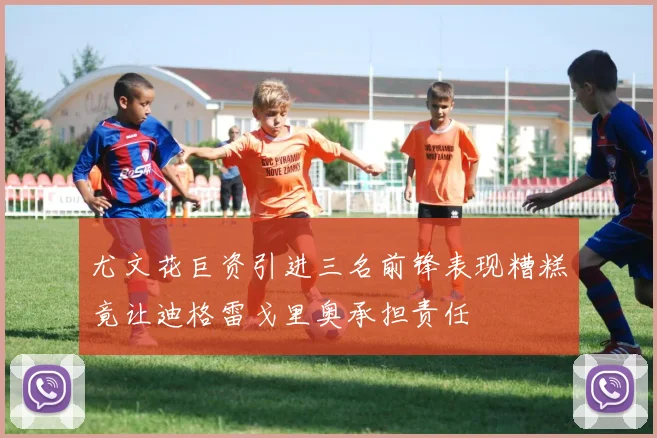 尤文花巨资引进三名前锋表现糟糕竟让迪格雷戈里奥承担责任