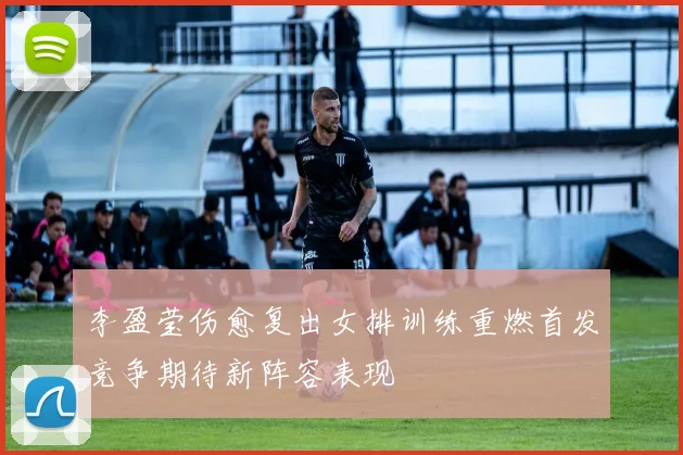 李盈莹伤愈复出女排训练重燃首发竞争期待新阵容表现