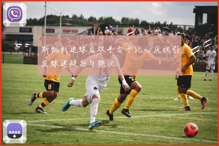 斯凯利进球后双手合十比心庆祝引发球迷疑惑与热议