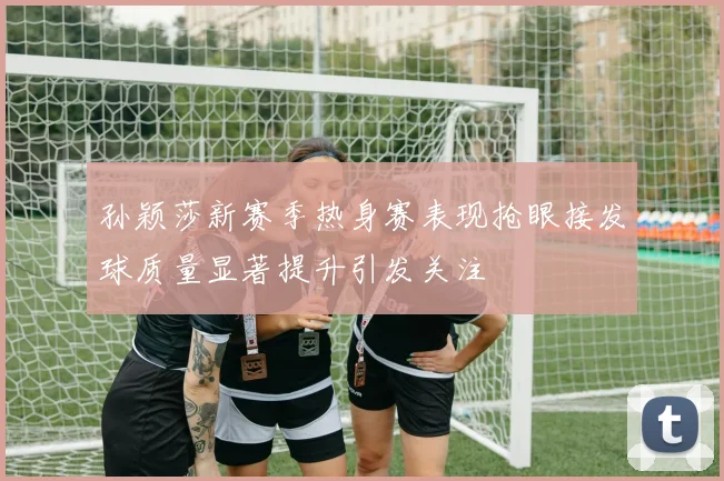 孙颖莎新赛季热身赛表现抢眼接发球质量显著提升引发关注
