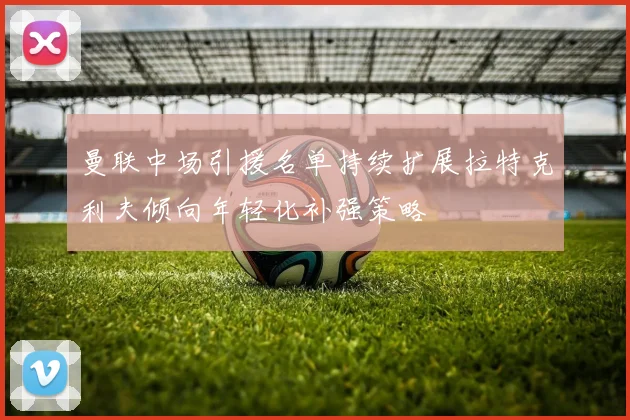 曼联中场引援名单持续扩展拉特克利夫倾向年轻化补强策略