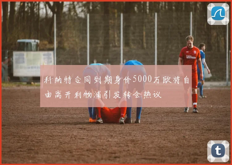 科纳特合同到期身价5000万欧将自由离开利物浦引发转会热议