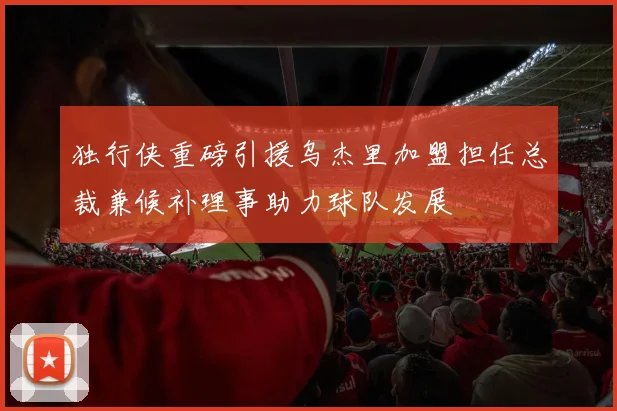 独行侠重磅引援乌杰里加盟担任总裁兼候补理事助力球队发展