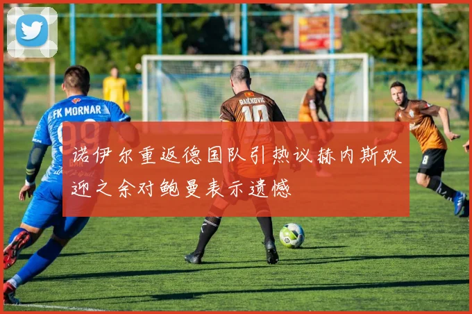 诺伊尔重返德国队引热议赫内斯欢迎之余对鲍曼表示遗憾
