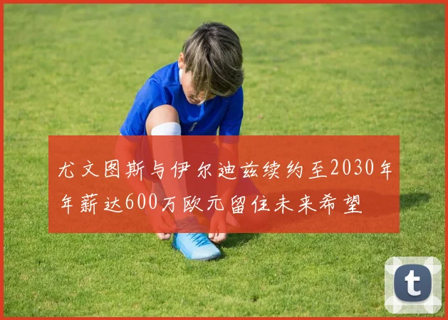 尤文图斯与伊尔迪兹续约至2030年年薪达600万欧元留住未来希望