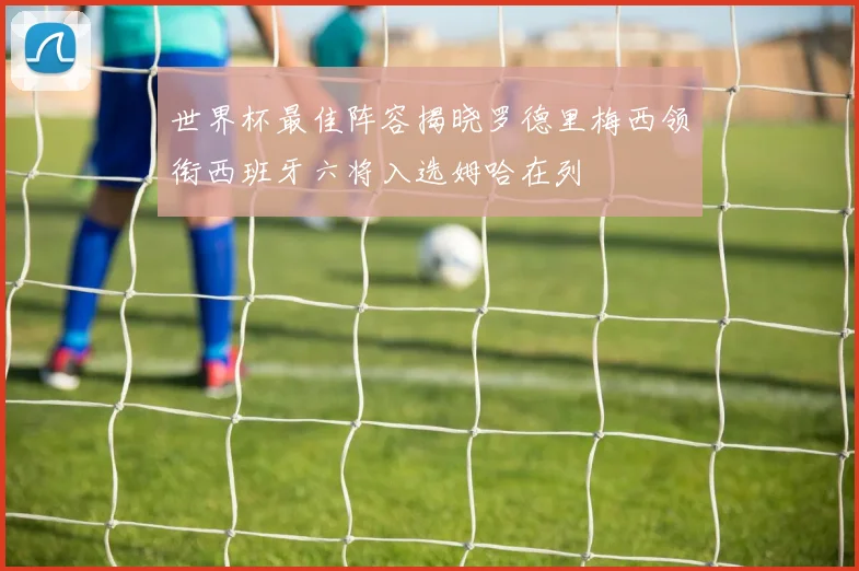 世界杯最佳阵容揭晓罗德里梅西领衔西班牙六将入选姆哈在列